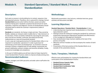 Description:
Each work or process is strictly defined as to content, sequence, time
and expected outcome. Therefore, this is a ground for creating a formal
Standard Work practice which defines the best, easiest and safest
method of doing work. Standards constitute the benchmark for work
evaluation, inspection and diagnosis. Process of standardization should
ultimately lead to satisfy the customer’s requirements (stake of
satisfaction).
Standards are standards. Are factual, simple and clear. They cannot be
flexible, nobody can interpret and/or modify them or ‘take shortcuts’ at
his discretion. If there are better methods for executing the same work,
they must be first checked, confirmed, described and formally
implemented as a new and streamlined standard.
In such a way we create good practices for Standard Work. Why is it so
important to standardize operations? In order to give basis for
maintaining current levels and development. To constitute a basis for
training to achieve a targeted level of multi-skilling, to guarantee the
process stabilization, prevent mistakes and minimize variability. Finally,
to preserve knowledge and competence.
In this part of LEAN Academy we will learn about all steps required to
create Standard Work Practices and/or to improve already existing ones.
Recommended Audience:
Leaders, managers and LEAN specialists and wider admin staff within the
organization.
Methodology:
Multimedia presentation, short lectures, individual exercises, group
activities and discussions and Q&A
Learning Objectives:
Standard Operations / Standard Work / Standardization (1 day).
• Understanding how important work standardization is in the LEAN-
type production system.
• Getting to know the method of creating the standards for continuous
productivity improvement (Operational Standard) and effectiveness
of the management (Management Standards)
• How standardization helps maintain stability at the level of the
process and quality
• What the common mistakes are that accompany the creation of work
standards.
• Presentation of the best practices of the Standard Work on an
example of the automotive industry.
Tools / Templates / Methods:
Effective tools and templates for creating the Standard Work and
continuation of the Standardization Process:
• Standard Process Capacity Table.
• Standard Work Instruction
• Standard Work Combination Table
• Standard Work Chart.
Module 9. Standard Operations / Standard Work / Process of
Standardization
 