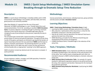 Description:
SMED as a quick setups methodology is nowadays widely used in LEAN
environments. Methodology is not complex, well described, and many
good practices are commonly available.
What does Module 13 separate from the rest of the pack?
Obviously, full SMED methodology in a user- friendly topical form and
concise presentation. First of all, providing an excellent SMED Simulation
Game. Its primary objective is breaking through to achieving a dramatic
reduction of the overall setup time. A breakthrough takes place by
changing the way of perceiving the setup process, especially the way to
set targets.
The simulation gets started with a typical procedure of breaking the
process down to internal and external operations. Through all of the three
rounds of the game, participants are directed to go beyond the borders of
typical reasoning to discover the true potential of SMED and find ways to
achieve a dramatic improvement. The pioneering element is to set the
objectives which at first sight may seem unreal, but they will become
entirely feasible after an appropriate ‘resetting’ to the SMED approach.
SMED simulation include two identical sets for two teams to compete. It
works perfectly!
Recommended Audience:
Process engineers, leaders, managers and LEAN specialists, Production
leaders and wider management staff.
Methodology:
Concise presentation, short lectures, individual exercises, group activities
and discussions and Q&A. Simulation Game!
Learning Objectives:
SMED / Quick Setup Methodology / Simulation Game (1 day).
• Learning the SMED concept: principles and aims of the method.
• Why reduction / optimization of the setup times is critical for the
Availability component in the OEE productivity?
• How do we convert internal operations into external? And how to
optimize the total time of the setup.
• SEMD Workshop, principles for the effective streamlining and
standardizing of the process of changeover.
• A SMED Simulation Game: A breakthrough in the reduction of the
setup time.
Tools / Templates / Methods:
• SMED Simulation Game. A very impressive and effective stimulation
of making a breakthrough in the reduction of the total duration time
of the setup. Two 3-person teams competing with each other are
intended to discover a SMED method leading to a dramatic reduction
of the time.
• SMED Standard Work Combination Table. An example of a typical
standard in defining the operations (actions) to be performed during
the setup, their sequence and duration. Necessary for the training of
the production personnel.
• SMED Standard Setup Reduction Worksheet. Used during the SMED
workshop.
Module 13. SMED / Quick Setup Methodology / SMED Simulation Game:
Breaking-through to Dramatic Setup Time Reduction
 
