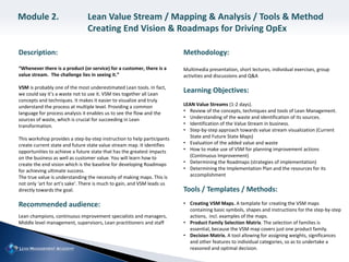 Description:
“Whenever there is a product (or service) for a customer, there is a
value stream. The challenge lies in seeing it.”
VSM is probably one of the most underestimated Lean tools. In fact,
we could say it’s a waste not to use it. VSM ties together all Lean
concepts and techniques. It makes it easier to visualize and truly
understand the process at multiple level. Providing a common
language for process analysis it enables us to see the flow and the
sources of waste, which is crucial for succeeding in Lean
transformation.
This workshop provides a step-by-step instruction to help participants
create current state and future state value stream map. It identifies
opportunities to achieve a future state that has the greatest impacts
on the business as well as customer value. You will learn how to
create the end vision which is the baseline for developing Roadmaps
for achieving ultimate success.
The true value is understanding the necessity of making maps. This is
not only ‘art for art’s sake’. There is much to gain, and VSM leads us
directly towards the goal.
Recommended audience:
Lean champions, continuous improvement specialists and managers,
Middle level management, supervisors, Lean practitioners and staff
Methodology:
Multimedia presentation, short lectures, individual exercises, group
activities and discussions and Q&A
Learning Objectives:
LEAN Value Streams (1-2 days).
• Review of the concepts, techniques and tools of Lean Management.
• Understanding of the waste and identification of its sources.
• Identification of the Value Stream in business.
• Step-by-step approach towards value stream visualization (Current
State and Future State Maps)
• Evaluation of the added value and waste
• How to make use of VSM for planning improvement actions
(Continuous Improvement)
• Determining the Roadmaps (strategies of implementation)
• Determining the Implementation Plan and the resources for its
accomplishment
Tools / Templates / Methods:
• Creating VSM Maps. A template for creating the VSM maps
containing basic symbols, shapes and instructions for the step-by-step
actions, incl. examples of the maps.
• Product Family Selection Matrix. The selection of families is
essential, because the VSM map covers just one product family.
• Decision Matrix. A tool allowing for assigning weights, significances
and other features to individual categories, so as to undertake a
reasoned and optimal decision.
Module 2. Lean Value Stream / Mapping & Analysis / Tools & Method
Creating End Vision & Roadmaps for Driving OpEx
 