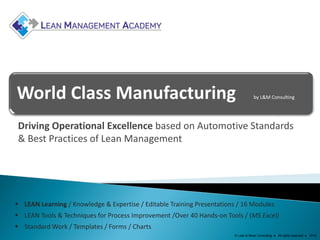 World Class Manufacturing by L&M Consulting
Driving Operational Excellence based on Automotive Standards
& Best Practices of Lean Management
 LEAN Learning / Knowledge & Expertise / Editable Training Presentations / 16 Modules
 LEAN Tools & Techniques for Process Improvement /Over 40 Hands-on Tools / (MS Excel)
 Standard Work / Templates / Forms / Charts
© Lean & Mean Consulting ● All rights reserved ● 2016
 