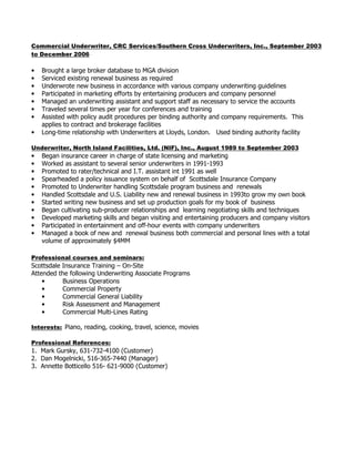 Commercial Underwriter, CRC Services/Southern Cross Underwriters, Inc., September 2003 to December 2006
• Brought a large broker database to the office
• Serviced existing renewal business as required
• Underwrote new business in accordance with various company underwriting guidelines
• Participated in marketing efforts by entertaining producers and company personnel
• Managed an underwriting assistant and support staff as necessary to service the accounts
• Traveled several times per year for conferences and training
• Assisted with policy audit procedures per binding authority and company requirements. This
applies to contract and brokerage facilities
• Long-time relationship with Underwriters at Lloyds, London.
Underwriter, North Island Facilities, Ltd. (NIF), Inc., August 1989 to September 2003
• Began insurance career in charge of state licensing and marketing
• Worked as assistant to several senior underwriters
• Promoted to rater/technical and I.T. assistant
• Spearheaded a policy issuance system on behalf of Scottsdale Insurance Company
• Promoted to Underwriter handling Scottsdale program business and renewals
• Handled Scottsdale and U.S. Liability new and renewal business in to grow my own book
• Started writing new business and set up production goals for my book of business
• Began cultivating sub-producer relationships and learning negotiating skills and techniques
• Developed marketing skills and began visiting and entertaining producers and company
underwriters
• Managed a book of new and renewal business both commercial and personal lines with a total
volume of approximately $4MM
Professional courses and seminars:
Scottsdale Insurance Training – AZ
Attended the following Underwriting Associate Programs
• Business Operations
• Commercial Property
• Commercial General Liability
• Risk Assessment and Management
• Commercial Multi-Lines Rating
 