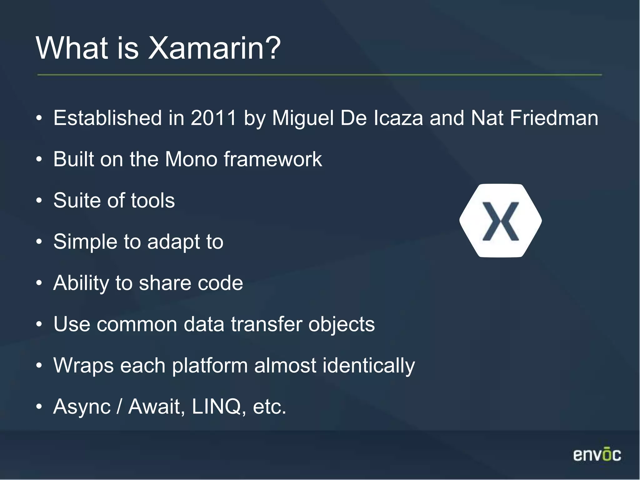 What is Xamarin? • Established in 2011 by Miguel De Icaza and Nat Friedman • Built on the Mono framework • Suite of tools • Simple to adapt to • Ability to share code • Use common data transfer objects • Wraps each platform almost identically • Async / Await, LINQ, etc. 