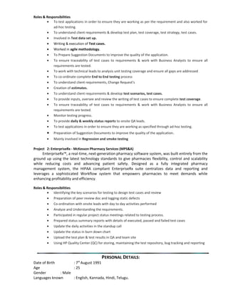 Roles & Responsibilities
• To test applications in order to ensure they are working as per the requirement and also worked for
ad-hoc testing.
• To understand client requirements & develop test plan, test coverage, test strategy, test cases.
• Involved in Test data set up.
• Writing & execution of Test cases.
• Worked in agile methodology.
• To Prepare Suggestion Documents to improve the quality of the application.
• To ensure traceability of test cases to requirements & work with Business Analysts to ensure all
requirements are tested.
• To work with technical leads to analysis unit testing coverage and ensure all gaps are addressed
• To co-ordinate complete End to End testing process
• To understand client requirements, Change Request’s
• Creation of estimates.
• To understand client requirements & develop test scenarios, test cases.
• To provide inputs, oversee and review the writing of test cases to ensure complete test coverage.
• To ensure traceability of test cases to requirements & work with Business Analysts to ensure all
requirements are tested.
• Monitor testing progress.
• To provide daily & weekly status reports to onsite QA leads.
• To test applications in order to ensure they are working as specified through ad-hoc testing.
• Preparation of Suggestion Documents to improve the quality of the application.
• Mainly involved in Regression and smoke testing
Project 2: EnterpriseRx - McKesson Pharmacy Services (MPS&A)
EnterpriseRx™, a real-time, next-generation pharmacy software system, was built entirely from the
ground up using the latest technology standards to give pharmacies flexibility, control and scalability
while reducing costs and advancing patient safety. Designed as a fully integrated pharmacy
management system, the HIPAA compliant EnterpriseRx suite centralizes data and reporting and
leverages a sophisticated Workflow system that empowers pharmacies to meet demands while
enhancing profitability and efficiency.
Roles & Responsibilities
• Identifying the key scenarios for testing to design test cases and review
• Preparation of peer review doc and logging static defects
• Co-ordination with onsite leads with day to day activities performed
• Analyze and Understanding the requirements.
• Participated in regular project status meetings related to testing process.
• Prepared status summary reports with details of executed, passed and failed test cases
• Update the daily activities in the standup call
• Update the status in burn down chart
• Upload the test plan & test results in QA and team site
• Using HP Quality Center (QC) for storing, maintaining the test repository, bug tracking and reporting
PERSONAL DETAILS:
Date of Birth : 7th
August 1991
Age : 25
Gender : Male
Languages known : English, Kannada, Hindi, Telugu.
 