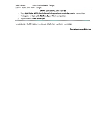 Father’s Name : Shri Chandrashekhar Ganiger
Mother’s Name : Smt Prema Ganiger.
EXTRA-CURRICULAR ACTIVITIES
• Won Gold Medal & M.F.Husain Award in International Avanthika drawing competition.
• Participated in State wide TCS Tech Bytes IT Quiz competition.
• Regional Level Basket Ball Player.
I hereby declare that the above-mentioned detailed are true to my knowledge.
RAGHAVENDRA GANIGER
 