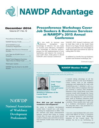 December 2014
Volume 27 • No. 12
NAWDP
National Association
of Workforce
Development
Professionals
Preconference Workshops Cover
Job Seekers & Business Services
at NAWDP’s 2015 Annual
ConferencePreconference Workshops................ 1
NAWDP Member Profile....................1
2015 NAWDP Annual
Conference Registration....................2
Refugee: New Source of American
Workers............................................ 4
Let’s Take the SCARY Out of
Disability........................................... 5
Global Trade Magazine Examines
“Best Cities for Global Trade”........... 6
Washington Update........................... 7
NAWDP Ups the Ante for the 2015
Awards...............................................7
Geno Vargas
Lead
Facilitator/
Life and Career
Coach
Workforce Solutions of the
Coastal Bend
Corpus Christi, TX
How did you get started in
workforce development?
My career in workforce development
started when I myself was a job seeker
searching for employment in 2005. I left
the outreach and music entertainment
business, moved back home to Corpus
Christi after 10 years, and found myself
unable to obtain a job, and with no money
and traumatic health issues with my wife
and son.
I started taking advantage of all the
workforce services at the local Workforce
Career Center, such as job readiness
workshops and registering for work with
WorkInTexas.com. I obtained a job as a
security officer with an employer who had
just received a contract with Workforce
Solutions of the Coastal Bend. Every time
someone would walk through the Career
Center doors, they reminded me of myself
when I was desperate for a job and losing
hope. Staff at Workforce Solutions knew
my story and encouraged me to apply for
a position. Three months later I got a job
as a workforce development specialist.
Not long after that, I was promoted to a
workforce development II.
I am now a lead facilitator/life and career
coach with SERCO of Texas, a contractor
for one-stop services with Workforce
Solutions of the Coastal Bend. The
position has led to my facilitating an
Continued on page 3
Continued on page 3
Workforce Development Professionals are everywhere! This new feature of The Advantage
will feature NAWDP members from across the profession.
NAWDP Member Profile
NAWDP Advantage
Are you ready to increase your
efficiency, strengthen your
knowledge of effective Are you ready
to increase your efficiency, strengthen
your knowledge of effective practice,
prepare for the implementation of new
legislation, and improve the morale of
your staff? Then, make plans to attend
NAWDP’s 2015 Annual Conference!
NAWDP’s 2015 Annual Conference will
be held May 4-6th at the South Point
Resort in Las Vegas, Nevada. Registration
is open and attendees are encouraged to
make their hotel reservations by April by
calling 866-791-7626.
In addition to a terrific line up of plenary
speakers and breakout workshops, the
 