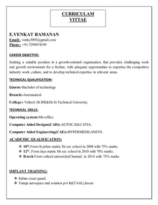 E.VENKAT RAMANAN
Email:- venky3093@gmail.com
Phone:- +91-7299874199
CAREER OBJECTIVE:
Seeking a suitable position in a growth-oriented organization, that provides challenging work
and growth environment for a fresher, with adequate opportunities to expertise the competitive
industry work ,culture, and to develop technical expertise in relevent areas.
TECHNICAL QUALIFICATION:
Course:-Bachelor of technology
Branch:-Aeronautical
College:- Veltech Dr.RR&Dr.SrTechnical University.
TECHNICAL SKILLS:
Operating system:-Ms-office.
Computer Aided Designs(CAD):-AUTOCAD,CATIA.
Computer Aided Engineering(CAE):-HYPERMESH,ANSYS.
ACADEMIC QUALIFICATION:
 10th
,From St.johns matric Hr.sec school in 2008 with 75% marks.
 12th
, From Jaya matric Hr.sec school in 2010 with 78% marks.
 B.tech From veltech university(Chennai) in 2014 with 75% marks
IMPLANT TRAINING:
 Indian coast guard.
 Taneja aerospace and aviation pvt ltd(TAAL),hosur
CURRICULAM
VITTAE
 