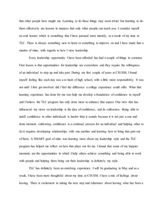 that other people have taught me. Learning to do these things may seem trivial but learning to do
them effectively are lessons in nuances that only other people can teach you. I consider myself
an avid learner which is something that I have pursued more intently, as a result of my time in
TLC. There is always something new to learn or something to improve on and I have made that a
mantra of mine, with regards to how I view leadership.
Every leadership opportunity I have been afforded has had a couple of things in common.
First lesson is that opportunities for leadership are everywhere and they require the willingness
of an individual to step up and take part. During my first couple of years at CSUSM, I found
myself feeling like each day was a re-hash of high school, with a little more responsibility. It was
not until I first got involved did I feel the difference a college experience could offer. What that
learning experience has done for me was help me develop a foundation of confidence in myself
and I believe the TLC program has only done more to enhance that aspect. One view that has
influenced my views on leadership is the idea of confidence, and its cultivation. Being able to
instill confidence in other individuals is harder than it sounds because it is not just a one and
done moment; cultivating confidence is a continual process for an individual and helping other to
do it requires developing relationships with one another and learning how to bring that part out
of them. A SMART goal of mine was learning more about my leadership style and the TLC
program has helped me reflect on how that plays out for me. I found that some of my happier
moments are the opportunities in which I help others achieve something and being able to work
with people and helping them bring out their leadership is definitely my style.
TLC has definitely been an enriching experience. I will be graduating in May and as a
result, I have been more thoughtful about my time at CSUSM. I have a mix of feelings about
leaving. There is excitement in taking the next step and reluctance about leaving what has been a
 