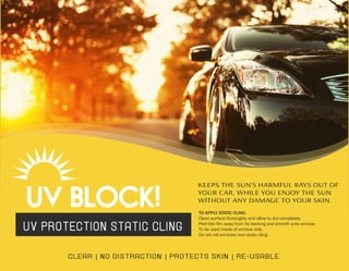 UV PROTECTION STATIC CLING
CLEAR | NO DISTRACTION | PROTECTS SKIN | RE-USABLE
KEEPS THE SUN’S HARMFUL RAYS OUT OF
YOUR CAR, WHILE YOU ENJOY THE SUN
WITHOUT ANY DAMAGE TO YOUR SKIN.
TO APPLY STATIC CLING:
Clean surface thoroughly and allow to dry completely.
Peel the film away from its backing and smooth onto window.
To be used inside of window only.
Do not roll windows over static cling.
 
