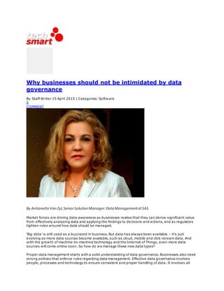 Why businesses should not be intimidated by data
governance
By Staff Writer 15 April 2015 | Categories: Software
0
COMMENT
By AntionetteVan Zyl,SeniorSolution Manager:Data ManagementatSAS
Market forces are driving data awareness as businesses realise that they can derive significant value
from effectively analysing data and applying the findings to decisions and actions, and as regulators
tighten rules around how data should be managed.
‘Big data’ is still used as a buzzword in business. But data has always been available – it’s just
evolving as more data sources become available, such as cloud, mobile and click-stream data. And
with the growth of machine-to-machine technology and the Internet of Things, even more data
sources will come online soon. So how do we manage these new data types?
Proper data management starts with a solid understanding of data governance. Businesses also need
strong policies that enforce rules regarding data management. Effective data governance involves
people, processes and technology to ensure consistent and proper handling of data. It involves all
 