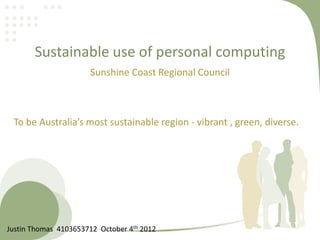 Sustainable use of personal computing
Sunshine Coast Regional Council
To be Australia’s most sustainable region - vibrant , green, diverse.
Justin Thomas 4103653712 October 4th 2012
 