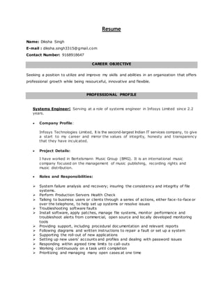 Resume
Name: Diksha Singh
E-mail : diksha.singh3315@gmail.com
Contact Number: 9168918647
CAREER OBJECTIVE
Seeking a position to utilize and improve my skills and abilities in an organization that offers
professional growth while being resourceful, innovative and flexible.
PROFESSIONAL PROFILE
Systems Engineer: Serving at a role of systems engineer in Infosys Limited since 2.2
years.
 Company Profile:
Infosys Technologies Limited, It is the second-largest Indian IT services company, to give
a start to my career and mirror the values of integrity, honesty and transparency
that they have inculcated.
 Project Details:
I have worked in Bertelsmann Music Group (BMG). It is an international music
company focused on the management of music publishing, recording rights and
music distribution.
 Roles and Responsibilities:
 System failure analysis and recovery; insuring the consistency and integrity of file
systems.
 Perform Production Servers Health Check
 Talking to business users or clients through a series of actions, either face-to-face or
over the telephone, to help set up systems or resolve issues
 Troubleshooting software faults
 Install software, apply patches, manage file systems, monitor performance and
troubleshoot alerts from commercial, open source and loc ally developed monitoring
tools
 Providing support, including procedural documentation and relevant reports
 Following diagrams and written instructions to repair a fault or set up a system
 Supporting the roll-out of new applications
 Setting up new users' accounts and profiles and dealing with password issues
 Responding within agreed time limits to call-outs
 Working continuously on a task until completion
 Prioritizing and managing many open cases at one time
 