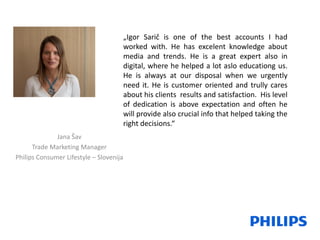 „Igor Sarič is one of the best accounts I had
worked with. He has excelent knowledge about
media and trends. He is a great expert also in
digital, where he helped a lot aslo educationg us.
He is always at our disposal when we urgently
need it. He is customer oriented and trully cares
about his clients results and satisfaction. His level
of dedication is above expectation and often he
will provide also crucial info that helped taking the
right decisions.“
Jana Šav
Trade Marketing Manager
Philips Consumer Lifestyle – Slovenija
 