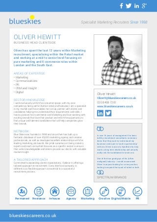 OLIVER HEWITT
BUSINESS HEAD CLIENTSIDE
Oliver has spent the last 12 years within Marketing
recruitment, specialising within the Retail market
and working at a mid to senior level focusing on
pure marketing and E-commerce roles within
London and the South East.
AREAS OF EXPERTISE
• Marketing
• Communications
• PR
• CRM and Insight
• Digital
SECTOR KNOWLEDGE
I work exclusively within the consumer space, with my core
competency being within fashion retail and footwear, I am a specialist
in my market and this enables me to truly partner with clients and
candidates helping me understand their requirements and skills. I
have a passion for e-commerce and Marketing and love working with
exciting brands that love their product and relish the opportunity to
find unique and talented candidates that will help companies grow
their brands.
NETWORK
Blue Skies was founded in 1998 and since then has built up a
fantastic database of over 45,000 marketing, agency and creative
professionals, as well as developed excellent relationships with the
leading marketing job boards. We pride ourselves on being industry
experts and each consultant focuses on a specific sector to ensure
that we’re knowledgeable and able to provide our clients with valuable
market insight.
A TAILORED APPROACH
Committed to exceeding client’s expectations, I believe in offering a
tailored approach to recruitment. Every brief and company is
different so a flexible approach is essential to a successful
recruitment process.
Specialist Marketing Recruiters Since 1998
blueskiescareers.co.uk
Oliver Hewitt
OliverH@blueskiescareers.co.uk
020 8408 7281
www.blueskiescareers.co.uk
In over 15 years of management I’ve been
told by recruitment consultants numerous
times that they want to ‘understand my
business’ and want to ‘work in partnership’
with me. Oliver is one of a handful who truly
wants a long term relationship and actually
really vets the candidates he sends me.
One of the true good guys of his (often
maligned) Industry - I would recommend
Oliver to anyone looking for a new position,
looking to expand their pool of talent or both.
SPECTRUM BRANDS
Permanent Freelance In-house Agency Digital/Mobile PRMarketing Creative
 