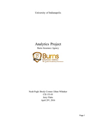Page 1
University of Indianapolis
Analytics Project
Burns Insurance Agency
Noah Pugh: Brody Conner: Ethan Whitaker
CIS 151-01
Jerry Flatto
April 29th, 2016
 