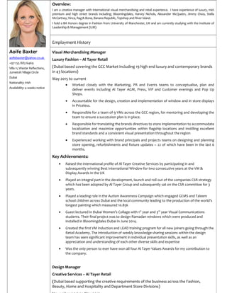 Aoife Baxter
aoifebaxter@yahoo.co.uk
+971 55 883 6469
Villa 11, Westar Reflections,
Jumeirah Village Circle
Dubai
Nationality: Irish
Availability: 4 weeks notice
Overview:
I am a creative manager with international visual merchandising and retail experience. I have experience of luxury, mid-
premium and high street brands including; Bloomingdales, Harvey Nichols, Alexander McQueen, Jimmy Choo, Stella
McCartney, Vince, Rag & Bone, Banana Republic, Topshop and River Island.
I hold a BA Honors degree in Fashion from University of Manchester, UK and am currently studying with the Institute of
Leadership & Management (ILM).
Employment History
Visual Merchandising Manager
Luxury Fashion – Al Tayer Retail
(Dubai based covering the GCC Market including 19 high end luxury and contemporary brands
in 43 locations)
May 2015 to current
• Worked closely with the Marketing, PR and Events teams to conceptualise, plan and
deliver events including Al Tayer AGM, Press, VIP and Customer evenings and Pop Up
Shops.
• Accountable for the design, creation and implementation of window and in store displays
in Priceless.
• Responsible for a team of 9 VMs across the GCC region, for mentoring and developing the
team to ensure a succession plan is in place.
• Responsible for translating the brands directives to store implementation to accommodate
localization and maximize opportunities within flagship locations and instilling excellent
brand standards and a consistent visual presentation throughout the region
• Experienced working with brand principals and projects teams on designing and planning
store opening, refurbishments and fixture updates – 22 of which have been in the last 6
months.
Key Achievements:
• Raised the international profile of Al Tayer Creative Services by participating in and
subsequently winning Best International Window for two consecutive years at the VM &
Display Awards in the UK
• Played an integral part in the development, launch and roll out of the companies CSR strategy
which has been adopted by Al Tayer Group and subsequently sat on the CSR committee for 3
years.
• Played a leading role in the Autism Awareness Campaign which engaged GEMS and Taleem
school children across Dubai and the local community leading to the production of the world’s
longest painting which measured 10.85k
• Guest lectured in Dubai Women’s Collage with 1st
year and 3rd
year Visual Communications
students. Their final project was to design Ramadan windows which were produced and
installed in Bloomingdales Dubai in June 2014.
• Created the first VM Induction and LEAD training program for all new joiners going through the
Retail Academy. The introduction of weekly knowledge sharing sessions within the design
team has seen significant improvement in individual presentation skills, as well as an
appreciation and understanding of each other diverse skills and expertise
• Was the only person to ever have won all four Al Tayer Values Awards for my contribution to
the company.
Design Manager
Creative Services – Al Tayer Retail
(Dubai based supporting the creative requirements of the business across the Fashion,
Beauty, Home and Hospitality and Department Store Divisions)
 