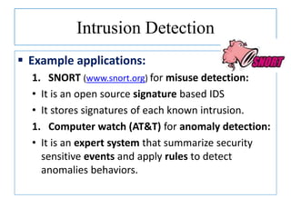 Intrusion Detection
 Example applications:
1. SNORT (www.snort.org) for misuse detection:
• It is an open source signature based IDS
• It stores signatures of each known intrusion.
1. Computer watch (AT&T) for anomaly detection:
• It is an expert system that summarize security
sensitive events and apply rules to detect
anomalies behaviors.
 