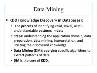Data Mining
 KDD (Knowledge Discovery in Databases):
• The process of identifying valid, novel, useful
understandable patterns in data.
• Steps: understanding the application domain, data
preparation, data mining, interpretation, and
utilizing the discovered knowledge.
• Data Mining (DM): applying specific algorithms to
extract patterns of data.
• DM is the core of KDD.
 