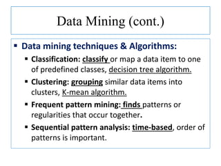 Data Mining (cont.)
 Data mining techniques & Algorithms:
 Classification: classify or map a data item to one
of predefined classes, decision tree algorithm.
 Clustering: grouping similar data items into
clusters, K-mean algorithm.
 Frequent pattern mining: finds patterns or
regularities that occur together.
 Sequential pattern analysis: time-based, order of
patterns is important.
 