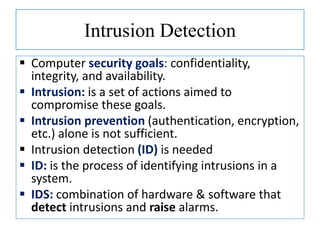 Intrusion Detection
 Computer security goals: confidentiality,
integrity, and availability.
 Intrusion: is a set of actions aimed to
compromise these goals.
 Intrusion prevention (authentication, encryption,
etc.) alone is not sufficient.
 Intrusion detection (ID) is needed
 ID: is the process of identifying intrusions in a
system.
 IDS: combination of hardware & software that
detect intrusions and raise alarms.
 