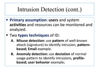 Intrusion Detection (cont.)
 Primary assumption: users and system
activities and resources can be monitored and
analyzed.
 Two types techniques of ID:
A. Misuse detection: use pattern of well-known
attack (signature) to identify intrusion, pattern-
based; Email example.
B. Anomaly detection: use deviation of normal
usage pattern to identify intrusions, profile-
based; user behavior example;
 