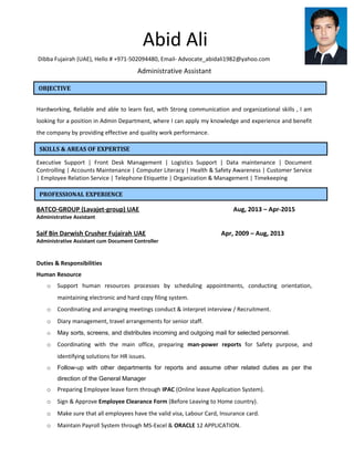 Abid Ali
Dibba Fujairah (UAE), Hello # +971-502094480, Email- Advocate_abidali1982@yahoo.com
Administrative Assistant
Hardworking, Reliable and able to learn fast, with Strong communication and organizational skills , I am
looking for a position in Admin Department, where I can apply my knowledge and experience and benefit
the company by providing effective and quality work performance.
Executive Support | Front Desk Management | Logistics Support | Data maintenance | Document
Controlling | Accounts Maintenance | Computer Literacy | Health & Safety Awareness | Customer Service
| Employee Relation Service | Telephone Etiquette | Organization & Management | Timekeeping
BATCO-GROUP (Lavajet-group) UAE Aug, 2013 – Apr-2015
Administrative Assistant
Saif Bin Darwish Crusher Fujairah UAE Apr, 2009 – Aug, 2013
Administrative Assistant cum Document Controller
Duties & Responsibilities
Human Resource
o Support human resources processes by scheduling appointments, conducting orientation,
maintaining electronic and hard copy filing system.
o Coordinating and arranging meetings conduct & interpret interview / Recruitment.
o Diary management, travel arrangements for senior staff.
o May sorts, screens, and distributes incoming and outgoing mail for selected personnel.
o Coordinating with the main office, preparing man-power reports for Safety purpose, and
identifying solutions for HR issues.
o Follow-up with other departments for reports and assume other related duties as per the
direction of the General Manager
o Preparing Employee leave form through IPAC (Online leave Application System).
o Sign & Approve Employee Clearance Form (Before Leaving to Home country).
o Make sure that all employees have the valid visa, Labour Card, Insurance card.
o Maintain Payroll System through MS-Excel & ORACLE 12 APPLICATION.
OBJECTIVE
SKILLS & AREAS OF EXPERTISE
PROFESSIONAL EXPERIENCE
 