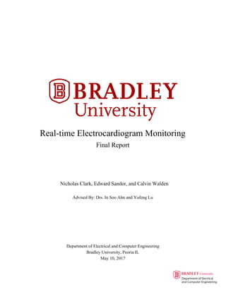 Real-time Electrocardiogram Monitoring
Final Report
Nicholas Clark, Edward Sandor, and Calvin Walden
Advised By: Drs. In Soo Ahn and Yufeng Lu
Department of Electrical and Computer Engineering
Bradley University, Peoria IL
May 10, 2017
 