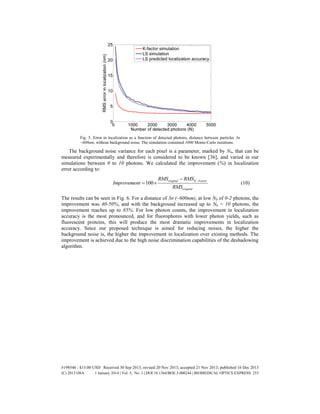 Fig. 5. Error in localization as a function of detected photons, distance between particles 3σ
~600nm, without background noise. The simulation contained 1000 Monte-Carlo iterations.
The background noise variance for each pixel is a parameter, marked by Nb, that can be
measured experimentally and therefore is considered to be known [36], and varied in our
simulations between 0 to 10 photons. We calculated the improvement (%) in localization
error according to:
100
original K Factor
original
RMS RMS
Improvement
RMS

  (10)
The results can be seen in Fig. 6. For a distance of 3σ ~600nm), at low Nb of 0-2 photons, the
improvement was 40-50%, and with the background increased up to Nb = 10 photons, the
improvement reaches up to 85%. For low photon counts, the improvement in localization
accuracy is the most pronounced, and for fluorophores with lower photon yields, such as
fluorescent proteins, this will produce the most dramatic improvements in localization
accuracy. Since our proposed technique is aimed for reducing noises, the higher the
background noise is, the higher the improvement in localization over existing methods. The
improvement is achieved due to the high noise discrimination capabilities of the deshadowing
algorithm.
#198546 - $15.00 USD Received 30 Sep 2013; revised 20 Nov 2013; accepted 21 Nov 2013; published 16 Dec 2013
(C) 2013 OSA 1 January 2014 | Vol. 5, No. 1 | DOI:10.1364/BOE.5.000244 | BIOMEDICAL OPTICS EXPRESS 253
 