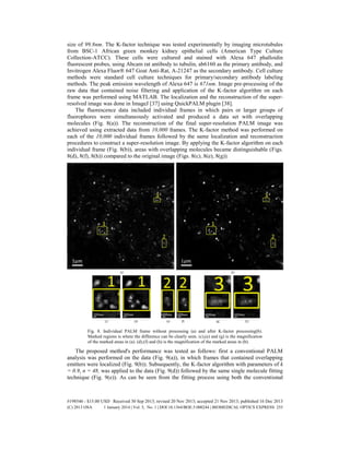 size of 99.8nm. The K-factor technique was tested experimentally by imaging microtubules
from BSC-1 African green monkey kidney epithelial cells (American Type Culture
Collection-ATCC). These cells were cultured and stained with Alexa 647 phalloidin
fluorescent probes, using Abcam rat antibody to tubulin, ab6160 as the primary antibody, and
Invitrogen Alexa Fluor® 647 Goat Anti-Rat, A-21247 as the secondary antibody. Cell culture
methods were standard cell culture techniques for primary/secondary antibody labeling
methods. The peak emission wavelength of Alexa 647 is 671nm. Image pre-processing of the
raw data that contained noise filtering and application of the K-factor algorithm on each
frame was performed using MATLAB. The localization and the reconstruction of the super-
resolved image was done in ImageJ [37] using QuickPALM plugin [38].
The fluorescence data included individual frames in which pairs or larger groups of
fluorophores were simultaneously activated and produced a data set with overlapping
molecules (Fig. 8(a)). The reconstruction of the final super-resolution PALM image was
achieved using extracted data from 10,000 frames. The K-factor method was performed on
each of the 10,000 individual frames followed by the same localization and reconstruction
procedures to construct a super-resolution image. By applying the K-factor algorithm on each
individual frame (Fig. 8(b)), areas with overlapping molecules became distinguishable (Figs.
8(d), 8(f), 8(h)) compared to the original image (Figs. 8(c), 8(e), 8(g)).
Fig. 8. Individual PALM frame without processing (a) and after K-factor processing(b).
Marked regions is where the difference can be clearly seen. (c),(e) and (g) is the magnification
of the marked areas in (a). (d),(f) and (h) is the magnification of the marked areas in (b).
The proposed method's performance was tested as follows: first a conventional PALM
analysis was performed on the data (Fig. 9(a)), in which frames that contained overlapping
emitters were localized (Fig. 9(b)). Subsequently, the K-factor algorithm with parameters of k
= 0.9, n = 48, was applied to the data (Fig. 9(d)) followed by the same single molecule fitting
technique (Fig. 9(e)). As can be seen from the fitting process using both the conventional
#198546 - $15.00 USD Received 30 Sep 2013; revised 20 Nov 2013; accepted 21 Nov 2013; published 16 Dec 2013
(C) 2013 OSA 1 January 2014 | Vol. 5, No. 1 | DOI:10.1364/BOE.5.000244 | BIOMEDICAL OPTICS EXPRESS 255
 