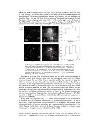 PALM and the K-factor algorithm in (Fig. 9(b) and 9(e)), when neighboring molecules were
in close proximity, like in the upper section of the image, the K-factor routine enabled the
identification of two overlapping molecules, whereas in its absence, only one molecule was
identified. Figure 9(c) and 9(f) show the cross section of the dashed line that passes through
the center of the overlapping two emitters with σ = 195nm in the upper part of the image of
Fig. 9(b) and 9(e) respectively. As can be seen, applying the proposed method prior to the
localization reduces the saddle of overlapping PSFs and enables their localization.
Fig. 9. Single molecule fitting process preformed on individual frames of conventional PALM
(Upper row) and on frames preprocessed by the K-factor algorithm (Lower row). (b) is the
magnification of the marked area in (a). PALM analysis (blue circles) localize 2 emitters. (e) is
the magnification of the marked area in (d). K-factor preprocessing followed by PALM
analysis (red crosses) localize 3 emitters. (c) and (f) show the cross section of the dashed line
that passes through the center of the overlapping two emitters with σ = 195nm in the upper part
of the image in (b) and (e) respectively.
In order to create the fully reconstructed image, all the single emitter estimations of
individual frames were summed, using both the unprocessed images and the K-factor
processed images. The use of the K-factor algorithm enabled the extraction of data that
otherwise would have been discarded from each frame, which resulted in the ability to
reconstruct the full image with fewer frames than the conventional PALM image. To quantify
the reduction in number of frames that require the full reconstruction using the K-factor
process, an iterative approach was used. First, the correlation coefficient between the two
images was calculated for a total number of 10,000 frames used for the reconstruction. Then,
for this given correlation coefficient, the number of frames in the K-factor reconstruction
process was reduced, until the point where the correlation coefficient decreased by 5%. This
was set to be the lowest number of frames needed for the full reconstruction in comparison to
the conventional PALM.
Using the K-factor algorithm, only 5,735 frames were required for the full reconstruction
of the image (Fig. 10(b)) whereas conventional PALM analysis required 10,000 (Fig. 10(c)).
Taking only 5,735 frames using the conventional PALM produced a less detailed image
estimation with gaps in locations where there was a high density of overlapping emitters (Fig.
10(a)). Taking 10,000 frames using the K-factor algorithm resulted in a sharper image
estimate, due to the higher accuracy in localization (Fig. 10(d)).
#198546 - $15.00 USD Received 30 Sep 2013; revised 20 Nov 2013; accepted 21 Nov 2013; published 16 Dec 2013
(C) 2013 OSA 1 January 2014 | Vol. 5, No. 1 | DOI:10.1364/BOE.5.000244 | BIOMEDICAL OPTICS EXPRESS 256
 