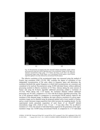 Fig. 10. Reconstruction of imaging data from Alexa647 labeled microtubules sample without
processing and using the K-factor algorithm prior to the localization. Images in the upper row
represent reconstructed image using 5,735 frames and those in the lower row represent
reconstructed image using 10,000 frames. (a,c) conventional PALM analysis. (b,d) K-factor
algorithm applied to raw data followed by conventional PALM analysis.
The effective resolution of the reconstructed image was measured using the method of
Fourier ring correlation (FRC) [23,39]. FRC evaluates the degree of correlation of two
independent reconstructions of the same object in frequency space and determines the
resolution threshold (the spatial frequency) at which both reconstructions are consistent and
considered to be resolved. Reconstruction using 10,000 individual frames without additional
processing resulted in effective resolution of 55.74nm, whereas taking the same amount of
frames and using the K-factor algorithm additional processing yielded a resolution of
43.21nm. When taking only 5,735 frames, the resolution obtained without additional
processing was 80.16nm, compared to 55.15nm with the K-factor algorithm processing. The
use of the proposed method in comparison to conventional PALM analysis improves the
resolution of the obtained image. In addition, the same effective resolution of a given super-
resolution image can be obtained using the proposed method with a lower number of frames,
and as a result, decreases image acquisition time while increases the sampling density. For the
experimental results presented, acquisition of each frame of an Alexa647 labeled
microtubules image with a field of view: 51.1μm × 51.1μm takes 40ms. For an effective
resolution of ~55nm, the amount of individual frames required for the generation of the super-
resolution image was 10,000 using conventional PALM, in comparison to 5,735 individual
#198546 - $15.00 USD Received 30 Sep 2013; revised 20 Nov 2013; accepted 21 Nov 2013; published 16 Dec 2013
(C) 2013 OSA 1 January 2014 | Vol. 5, No. 1 | DOI:10.1364/BOE.5.000244 | BIOMEDICAL OPTICS EXPRESS 257
 