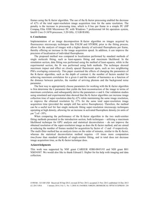 frames using the K-factor algorithm. The use of the K-factor processing enabled the decrease
of 42% of the total super-resolution image acquisition time for the same resolution. The
penalty is the increase in processing time, which is 0.3ms per frame in a simple PC (HP
Compaq Elite 8300 Microtower PC with Windows 7 professional 64 bit operation system,
Intel® Core i5-3470 processor, 3.20 GHz, 12 GB RAM).
6. Conclusions
Implementation of an image decomposition K-factor algorithm on images acquired by
fluorescence microscopy techniques like PALM and STORM, prior to the fitting process,
allows for the analysis of images with a higher density of activated fluorophores per frame,
thereby offering an increase in the image acquisition speed. In addition, it can improve the
precision of localization of individual fluorophores.
The proposed method was compared to localization performed by standard methods of
single molecule fitting, such as least-squares fitting and maximum likelihood. In the
simulation section, data fitting was performed using the method of least-squares, while in the
experimental section, the fit was performed using both methods. The technique showed
maximum impact and effect on closely spaced fluorescent spots, such as two neighboring
PSFs overlaping extensively. This paper examined the effects of changing the parameters of
the K-factor algorithm, such as the depth of contrast k, the number of factors needed for
achieving maximum correlation for a given k and the number of harmonics as a function of
the distance between particles, the number of arriving photons and the background noise
parameter.
The best way to appropriately choose parameters for working with the K-factor algorithm
is first determine the k parameter that yields the best reconstruction of the image in terms of
maximum correlation, and subsequently derive the parameters n and h. Our validation studies
using simulated and experimental data showed that the K-factor algorithm can increase image
collection time of super-resolution data by 42% while maintaining the same image resolution,
or improve the obtained resolution by 37% for the same total super-resolution image
acquisition time (provided the sample still has active fluorophores). Therefore, the method
can be a useful tool for fast single molecule fitting super-resolution microscopy techniques
operating at high density, allowing for an increase in activated fluorophore density (in units of
μm2
) of ~50%.
When comparing the performance of the K-factor algorithm to the two multi-emitter
fitting methods presented in the introduction section, both techniques – utilizing a maximum
likelihood technique for GPU analysis and statistical deconvolution – do not improve the
obtained resolution of the super-resolution image as does the K-factor method, and are aimed
at reducing the number of frames needed for acquisition by factor of ~5 and ~8 respectively.
The multi-fitter method has an analysis times on the order of minutes, similar to the K-factor,
whereas the statistical deconvolution method requires ~10 times more computation
time/frame than standard methods of single-emitter fitting, and in total does not decrease
image acquisition time, as the K-factor technique does.
Acknowledgments
This work was supported by NSF grant CAREER #DBI-0845193 and NIH grant R01
NS034307. We would also like to thank Edward J. Hujber for his help with imaging and data
collection.
#198546 - $15.00 USD Received 30 Sep 2013; revised 20 Nov 2013; accepted 21 Nov 2013; published 16 Dec 2013
(C) 2013 OSA 1 January 2014 | Vol. 5, No. 1 | DOI:10.1364/BOE.5.000244 | BIOMEDICAL OPTICS EXPRESS 258
 