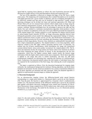 speed both by requiring fewer photons to achieve the same localization precision and by
allowing for a higher density of activated fluorophores during each acquisition cycle.
The aim of this algorithm is effectively to sharpen the edges of the PSF from a single
point source. This sharpening will simultaneously allow isolated fluorophores to be localized
with higher precision (for a given number of photons), and two overlapping fluorophores to
be effectively isolated such that each can be localized to high precision. Usually, spatial
denoising techniques can be divided into linear and nonlinear approaches [24]. Mean and
Wiener filters [25] are two classical linear solutions which simply mask an image using the
local statistical measurements of pixels. At the same time, they also blur the edge. On the
contrary, nonlinear filtering technologies have the advantages to preserve the edge and fine
details. One such method is a multiscale renormalization algorithm which produces a fused
image by nonlinear recombination of the ratio of low-pass (ROLP) pyramidal decompositions
of the original images [26]. Another method is a cyclic algorithm for shadow removal based
on pulse-coupled neural networks (PCNN), an image processing algorithm derived from
biologically-grounded cortical models that addressed the experimental findings of stimulus-
induced synchronous bursts of pulse activity [27,28]. The PCNN-based factorization is an
efficient image-processing tool for noise smoothing and elementary image segmentation that
operates on local image patches. However, these methods are mathematically intractable and
have a high computational complexity. The adopted method is a non-linear algorithm, which
improves contrast at the PSF edges without increasing spurious noise. In particular, our
method uses the K-factor transformation, which decomposes the image into hierarchical
contrast-ordered factors whose joint product reconstructs the original pattern [29]. The K-
factor decomposition divides the image pattern into factors where noise elements are distinct
from those containing the image structure of interest. In this decomposition, the first few
components, which have the highest contrast depth, contain mainly the desired image
information while the higher orders contain mostly noise components. The K-factor algorithm
is applied to raw image data prior to emitter localization, and does not add much
computational complexity nor processing time, requiring only fractions of a millisecond per
frame. Furthermore, the proposed method reduces the total number of individual frames that
are required for the reconstruction of the final image, thus reducing the overall computation
time.
The paper is organized as follows: First, the theoretical background for imaging single
molecules, the mathematical background for nonlinear filtering algorithms, and the K-factor
transform are presented. Second, numerical simulations for a variety of parameters inherent in
the K-factor algorithm are presented and fully discussed. Third, the proposed algorithm is
applied on experimentally acquired images to validate the approach.
2. Theoretical background
For an aberration-free imaging system, the diffraction-limited point spread function
corresponding to a single point emitter (i.e. fluorescent label) is given by an Airy function
[30]. Near the peak, this function is approximated by a Gaussian, which is mathematically
simpler [31]. The measured intensity of the diffraction limited spot is given by the acquired
data together with photon shot-noise, background noise created most commonly by out-of-
focus fluorescence, charge coupled device (CCD) readout noise, dark current, and extraneous
fluorescence in the microscope. The model for the intensity at (x,y) of a fluorescent particle
located at (x0,y0), is given by [17]:
 
   2 2
0 0
2
x x y y
2σ
B shot2
N
I x,y e η η
2πσ
  

   (1)
where N is the total number of photons collected from the fluorophores' label by the image
acquisition system during the measurement period, σ is the standard deviation of the
#198546 - $15.00 USD Received 30 Sep 2013; revised 20 Nov 2013; accepted 21 Nov 2013; published 16 Dec 2013
(C) 2013 OSA 1 January 2014 | Vol. 5, No. 1 | DOI:10.1364/BOE.5.000244 | BIOMEDICAL OPTICS EXPRESS 247
 