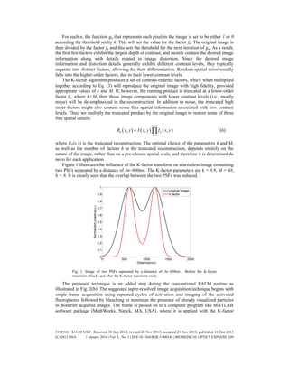 For each n, the function gn that represents each pixel in the image is set to be either 1 or 0
according the threshold set by k. This will set the value for the factor fn. The original image is
then divided by the factor fn and this sets the threshold for the next iteration of gn. As a result,
the first few factors exhibit the largest depth of contrast, and mostly contain the desired image
information along with details related to image distortion. Since the desired image
information and distortion details generally exhibit different contrast levels, they typically
separate into distinct factors, allowing for their differentiation. Random spatial noise usually
falls into the higher-order factors, due to their lower contrast levels.
The K-factor algorithm produces a set of contrast-ordered factors, which when multiplied
together according to Eq. (3) will reproduce the original image with high fidelity, provided
appropriate values of k and M. If, however, the running product is truncated at a lower-order
factor fh, where h<M, then those image components with lower contrast levels (i.e., mostly
noise) will be de-emphasized in the reconstruction. In addition to noise, the truncated high
order factors might also contain some fine spatial information associated with low contrast
levels. Thus, we multiply the truncated product by the original image to restore some of these
fine spatial details:
     
1
, , ,
h M
h n
n
R x y I x y f x y


  (6)
where Rh(x,y) is the truncated reconstruction. The optimal choice of the parameters k and M,
as well as the number of factors h in the truncated reconstruction, depends entirely on the
nature of the image, rather than on a pre-chosen spatial scale, and therefore it is determined de
novo for each application.
Figure 1 illustrates the influence of the K-factor transform on a noiseless image containing
two PSFs separated by a distance of 3σ~600nm. The K-factor parameters are k = 0.9, M = 48,
h = 8. It is clearly seen that the overlap between the two PSFs was reduced.
Fig. 1. Image of two PSFs separated by a distance of 3σ~600nm . Before the K-factor
transform (black) and after the K-factor transform (red).
The proposed technique is an added step during the conventional PALM routine as
illustrated in Fig. 2(b). The suggested super-resolved image acquisition technique begins with
single frame acquisition using repeated cycles of activation and imaging of the activated
fluorophores followed by bleaching to minimize the presence of already visualized particles
in posterior acquired images. The frame is passed on to a computer program like MATLAB
software package (MathWorks, Natick, MA, USA), where it is applied with the K-factor
#198546 - $15.00 USD Received 30 Sep 2013; revised 20 Nov 2013; accepted 21 Nov 2013; published 16 Dec 2013
(C) 2013 OSA 1 January 2014 | Vol. 5, No. 1 | DOI:10.1364/BOE.5.000244 | BIOMEDICAL OPTICS EXPRESS 249
 