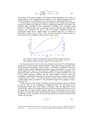    
2 2
1
1 L
rms i i i i
i
yerr x x y
L 
      
 (8)
The position of the each fluorophore, the distance between fluorophores, the number of
arriving photons N, the background noise parameter Nb, the K-factor parameter k and the
number of harmonics h, were allowed to vary. All analysis was performed in MATLAB.
A crucial aspect is the choice of the parameter k, and thus it was carefully determined after
numerous simulations and iterations, to result in a reliable decomposition of the image. The
simulated image contained two PSFs separated by 3σ~600nm. The k parameter varied
between 0-1. Additional noise was not introduced in order to reach maximum correlation and
maximize the k parameter. For each k value, the maximum correlation between the
reconstructed image and the original image was calculated using the corr function in
MATLAB (as shown in Fig. 3 (left y axis)), and also the number of factors needed for
achieving maximum correlation (as shown in Fig. 3 (right y axis)).
Fig. 3. Maximum correlation between the reconstructed image and the original image of two
PSFs separated by a distance of 3σ~600nm, as a function of k values (left y axis). Number of
factors needed for maximum correlation as a function of k values (right y axis).
It is clearly seen that for lower k values, the correlation is less than 75%, and therefore the
residual error is relatively large, whereas for higher k values, the correlation can reach 100%,
which means full reconstruction. A value of only k = 0.9 yielded a correlation of 100%; thus
a higher k value would not additionally contribute to image reconstruction. It is also evident
that the higher the k value, the more factors are required for the full reconstruction, as is
predicted by theory, and full image reconstruction results in a longer computation time. Due
to this tradeoff between correlation and the overall number of factors, users with
computational considerations can choose to work with a lower image correlation, for example
a correlation of 95%, with k = 0.5, where the number of factors is only 10. This will result in
a smaller improvement in resolution in the reconstructed image when compared to using a
value of k = 0.9.
Another key merit is the number of harmonics that the reconstructed image is multiplied
by, and its effect on the overlapping of neighboring PSFs. The first factors in the
decomposition contain most of the signal’s information, where the higher-order factors
contain mostly the noise. By multiplying the data with the first harmonics that contain most of
the signal data, the signal intensity increases and can be discriminated from the noise.
Simulations were carried in order to find the number of harmonics that contain only the signal
for different k values. Empirically, the formula that describes the number of harmonics that
contains only the signal:
1
6
h n  (9)
#198546 - $15.00 USD Received 30 Sep 2013; revised 20 Nov 2013; accepted 21 Nov 2013; published 16 Dec 2013
(C) 2013 OSA 1 January 2014 | Vol. 5, No. 1 | DOI:10.1364/BOE.5.000244 | BIOMEDICAL OPTICS EXPRESS 251
 