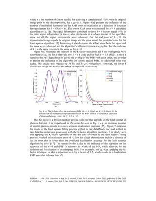 where n is the number of factors needed for achieving a correlation of 100% with the original
image prior to the decomposition, for a given k. Figure 4(b) presents the influence of the
number of multiplied harmonics on the RMS error in localization as a function of distances
between centers for k = 0.9, n = 48. The lowest RMS error was obtained for h = 8 calculated
according to Eq. (9). The signal information contained in these h = 8 factors equals 91% of
the entire signal information. A lower value of h results in a reduced impact of the algorithm,
since not all the signal components were enhanced. For the end case of h = 0, the
reconstructed image equals the original image and the error equals the predicted value for the
least squares algorithm [17]. Increasing h also decreases the effect, since both the signal and
the noise were enhanced, and the algorithm's influence becomes negligible. For the end case
of h = n, the error returned is the same as for h = 0.
Figure 4(a) illustrates the relation of the K-factor transform and h on overlapping PSFs
according to Eq. (9) for a relatively low k = 0.4 (red) and for high k = 0.9 (blue). In such a
scenario, the PSF degradation is due to the overlap of the PSFs with each other, and in order
to present the influence of the algorithm on closely spaced PSFs, no additional noise was
added. The saddle was reduced by 56.1% and 54.2% respectively. However, the lower k
distorts the image and reduces the effect of improved localization.
Fig. 4. (a) The K-factor effect on overlapping PSFs for k = 0.4 (red) and k = 0.9 (blue). (b) the
influence of the number of multiplied harmonics on the RMS error in localization as a function
of distances between centers for k = 0.9, n = 48.
The shot noise is a Poisson random process with rate that depends on the total number of
photons detected. It is proportional to N, as can be seen in Fig. 5, e.g. an increased number
of emitted photons results in a more accurate localization precision [35]. Figure 5 compares
the results of the least squares fitting process applied to raw data (black line) and applied to
raw data that underwent processing with the K-factor algorithm (red line). It is clearly seen
that applying the K-factor algorithm on the raw data followed by the least squares fitting
process, resulted in localization error of ~3.5nm for a high photon count and for a distance of
3σ, an error that is lower than the predicted localization accuracy for the least squares
algorithm by itself [17]. The reason for this is due to the influence of the algorithm on the
reduction of the σ of each PSF. It narrows the width of the PSF, while allowing for the
isolation and localization of overlapping PSFs. For example, in Fig. 4(a), applying the K-
factor technique yielded a reduction in σ, by a factor of 1.5, which results in a localization
RMS error that is lower than N.
#198546 - $15.00 USD Received 30 Sep 2013; revised 20 Nov 2013; accepted 21 Nov 2013; published 16 Dec 2013
(C) 2013 OSA 1 January 2014 | Vol. 5, No. 1 | DOI:10.1364/BOE.5.000244 | BIOMEDICAL OPTICS EXPRESS 252
 