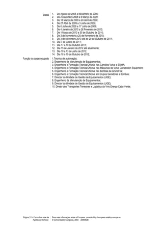 Datas 1. De Agosto de 2006 a Novembro de 2006;
2. De 2 Dezembro 2008 a 6 Março de 2009;
3. De 16 Março de 2009 a 24 Abril de 2009;
4. De 27 Abril de 2009 a 3 Julho de 2009;
5. De 6 Julho de 2009 a 17 Julho de 2009;
6. De 4 Janeiro de 2010 a 26 Fevereiro de 2010;
7. De 1 Março de 2010 a 30 de Outubro de 2010;
8. De 3 de Novembro a 20 de Novembro de 2010;
9. De 3 de Novembro 2010 até de 29 de Outubro de 2011;
10. Dia 7 de Junho de 2011;
11. Dia 17 a 19 de Outubro 2011;
12. Dia 15 de Janeiro de 2012 até atualmente;
13. Dia 10 a 13 de Julho de 2012;
14. Dia 18 a 19 de Outubro de 2012;
Função ou cargo ocupado 1.Técnico de automação;
2. Engenheiro de Manutenção de Equipamentos;
3. Engenheiro e Formação Técnica/Oficinal nos Camiões Volvo e SOMA;
4. Engenheiro e Formação Técnica/Oficinal nas Máquinas da Volvo Constrution Equipment;
5. Engenheiro e Formação Técnica/Oficinal nas Bombas da GrundFos;
6. Engenheiro e Formação Técnica/Oficinal em Grupos Geradores e Bombas;
7. Director da Unidade de Gestão de Equipamentos (UGE);
8. Engenheiro de Manutenção de Equipamentos;
9. Director da Unidade de Gestão de Equipamentos (UGE);
10. Diretor dos Transportes Terrestres e Logística da Vivo Energy Cabo Verde;
Página 2/ 5- Curriculum vitae de
Apelido(s) Nome(s)
Para mais informações sobre o Europass, consulte http://europass.cedefop.europa.eu
© Comunidades Europeias, 2003 20060628
 