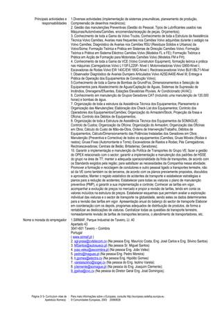 Principais actividades e
responsabilidades
1.Diversas actividades (implementação de sistemas pneumáticas, planeamento de produção,
Compreensão de desenhos mecânicos);
2. Gestão das manutenções Preventivas (Gestão do Pessoal, Tipos de Lubrificantes usados nas
Máquinas/Automóveis/Camiões, encomendas/recepção de peças, Orçamentos);
3. Conhecimento de toda a Gama da Volvo Trucks, Conhecimento de toda a Estrutura da Assistência
Técnica Volvo Camiões, Avarias mais frequentes nos Camiões Volvo adquiridas durante o estágio na
Volvo Camiões, Diagnóstico de Avarias nos Camiões RSU (Resíduos Sólidos e Urbanos) da
Volvo/Soma; Formação Teórica e Prática em Sistemas de Direcção Camiões Volvo; Formação
Teórica e Prática em Sistema Eléctrico Camiões Volvo (Modelos FL e FE); Formação Teórica e
Prática em Acção de Formação para Motoristas Camiões Volvo (Modelos FM e FH);
4. Conhecimento de toda a Gama da VCE (Volvo Constrution Equipment), formação teórica e prática
nas máquinas (Carregadoras Volvo L110F/L220F- Nível I; Motoniveladoras Volvo G900-Nível I;
Escavadoras de Rodas Volvo EW 140C/EW 180C-Nível I; Rectroescavadoras Volvo BL61/BL71-Nível
I; Observador Diagnóstico de Avarias Dumpers Articulados Volvo A25E/A40E-Nivel III; Entrega e
Prática de Operação dos Equipamentos de Construção Volvo);
5:Conhecimento de toda a Gama de Bombas da GrundFos; Dimensionamentos e Selecção de
Equipamentos para Abastecimento de Águas/Captação de Águas, Sistemas de Supressão de
Incêndios, Drenagens/Efluentes, Estações Elevatórias Pluviais, Ar Condicionado (AVAC);
6. Conhecimento em manutenção de Grupos Geradores CAT (incluindo uma manutenção de 120.000
horas) e bombas de água.
7. Organização de toda a estrutura da Assistência Técnica dos Equipamentos; Planeamento e
Organização das Manutenções; Elaboração dos Check List dos Equipamentos; Controlo dos
Operadores dos Equipamentos/Camiões; Organização do Armazém/Stock; Projecção da fossa e
Oficina; Controlo dos Débitos de Equipamentos;
8. Organização de toda a Estrutura de Assistência Técnica dos Equipamentos da SOMAGUE;
Controlo de Custos; Organização da Oficina; Organização do Armazém; Organização das Oficinas
em Obra; Cálculo do Custo de Mão-de-Obra, Ordens de Intervenção/Trabalho, Débitos de
Equipamentos; Cálculo/Dimensionamento das Potências Instaladas dos Geradores em Obra;
Manutenção (Preventiva e Correctiva) de todos os equipamentos (Camiões; Gruas Móveis (Rodas e
rastos); Gruas Fixas (Automontante e Torre); Escavadoras de Rastos e Rodas; Pás Carregadoras;
Rectroescavadoras; Centrais de Betão; Britadeiras; Geradores);
10. Garantir a implementação e manutenção da Política de Transportes do Grupo VE; fazer a gestão
do OPEX relacionado com o sector; garantir a implementação e manutenção dos padrões de HSSE
do grupo na área de TT; manter a adequada operacionalidade da frota de transportes, de acordo com
os Standards exigidos pela região; para satisfazer as necessidades da Companhia nessa atividade;
Promover a formação e reciclagem de condutores e outro pessoal ligado a transportes terrestre, não
só da VE como também os de terceiros, de acordo com os planos previamente propostos, discutidos
e aprovados; Manter o registo estatístico de acidentes de transporte e estabelecer estratégias e
planos para a redução de acidentes; Estabelecer para todas as viaturas o plano de manutenção
preventiva (PMP), e garantir a sua implementação e controle; Conhecer as tarifas em vigor,
acompanhar a evolução de preços no mercado e propor a revisão de tarifas, tendo em conta os
valores incluídos na estrutura de preços. Estabelecer esquemas que permitam avaliar a exploração
individual das viaturas e o sector de transporte na globalidade, sendo estes os dados determinantes
para a revisão das tarifas em vigor. Apresentação anual do balanço do sector de transporte Elaborar
em coordenação com os depots, programas adequados de distribuição de produtos, de forma a
rentabilizar as deslocações de viaturas. Centralizar todas as questões de transporte terrestre,
nomeadamente revisão de tarifas de transportes terceiros, o atendimento de transportadores, etc.
Nome e morada do empregador 1.SIRMAF, Parque Industrial de Taveiro, Lt. 40
Apartado 43
3041-601 Taveiro – Coimbra
Portugal
( www.sirmaf.pt )
2. sgl-praia@cvtelecom.cv (Na pessoa Eng. Maurício Costa, Eng. José Carlos e Eng. Silvino Santos)
3. MSantos@autosueco.pt (Na pessoa Sr. Miguel Santos)
4. joao.velez@ascoimbra.pt (Na pessoa Eng. João Velez)
5. pedro@lnaguas.pt (Na pessoa Eng. Pedro Moreira)
6. h.gomes@electra.cv (Na pessoa Eng. Hipólito Gomes)
7. varelaisolino@sogei.cv (Na pessoa do Eng. Isolino Varela);
8. jclemente@somague.pt (Na pessoa do Eng. Joaquim Clemente);
9. jgsilva@cvc.cv (Na pessoa do Diretor Geral Eng. José Domingos);
Página 3/ 5- Curriculum vitae de
Apelido(s) Nome(s)
Para mais informações sobre o Europass, consulte http://europass.cedefop.europa.eu
© Comunidades Europeias, 2003 20060628
 