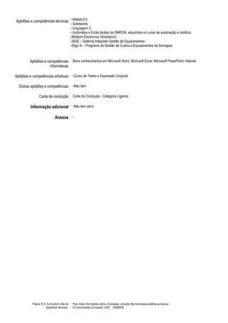 Aptidões e competências técnicas - Matlab 6.5
- Solidworks
- Linguagem C
- Autómatos e Ecrãs tácteis da OMRON, adquiridos no curso de automação e robótica
-Multisim Electronics Workbench;
-SIGE – Sistema Integrado Gestão de Equipamentos;
-Sligo In – Programa de Gestão de Custos e Equipamentos da Somague;
Aptidões e competências
informáticas
Bons conhecimentos em Microsoft Word, Microsoft Excel, Microsoft PowerPoint, Internet
Aptidões e competências artísticas -Curso de Teatro e Expressão Corporal
Outras aptidões e competências -Não tem;
Carta de condução Carta de Condução - Categoria Ligeiros
Informação adicional -Não tem carro
Anexos -
Página 5/ 5- Curriculum vitae de
Apelido(s) Nome(s)
Para mais informações sobre o Europass, consulte http://europass.cedefop.europa.eu
© Comunidades Europeias, 2003 20060628
 