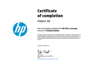 Certificate
of completion
has successfully completed the HP LIFE e-Learning
course on “Finding funding”
Through this self-paced online course, totaling approximately 1 Contact Hour, the above participant
actively engaged in an exploration of how to determine which funding sources might be right for
starting to build the participant’s business, how to search the Internet for relevant information, how
to store websites using social bookmarking, and how to download and print documents from the
Internet.
Presented
Nate Hurst
Sustainability Innovation Officer
HP Inc.
hplife.edcastcloud.com/verify/3Vh7JuZ4
Hatem Ali
2016-10-10
 