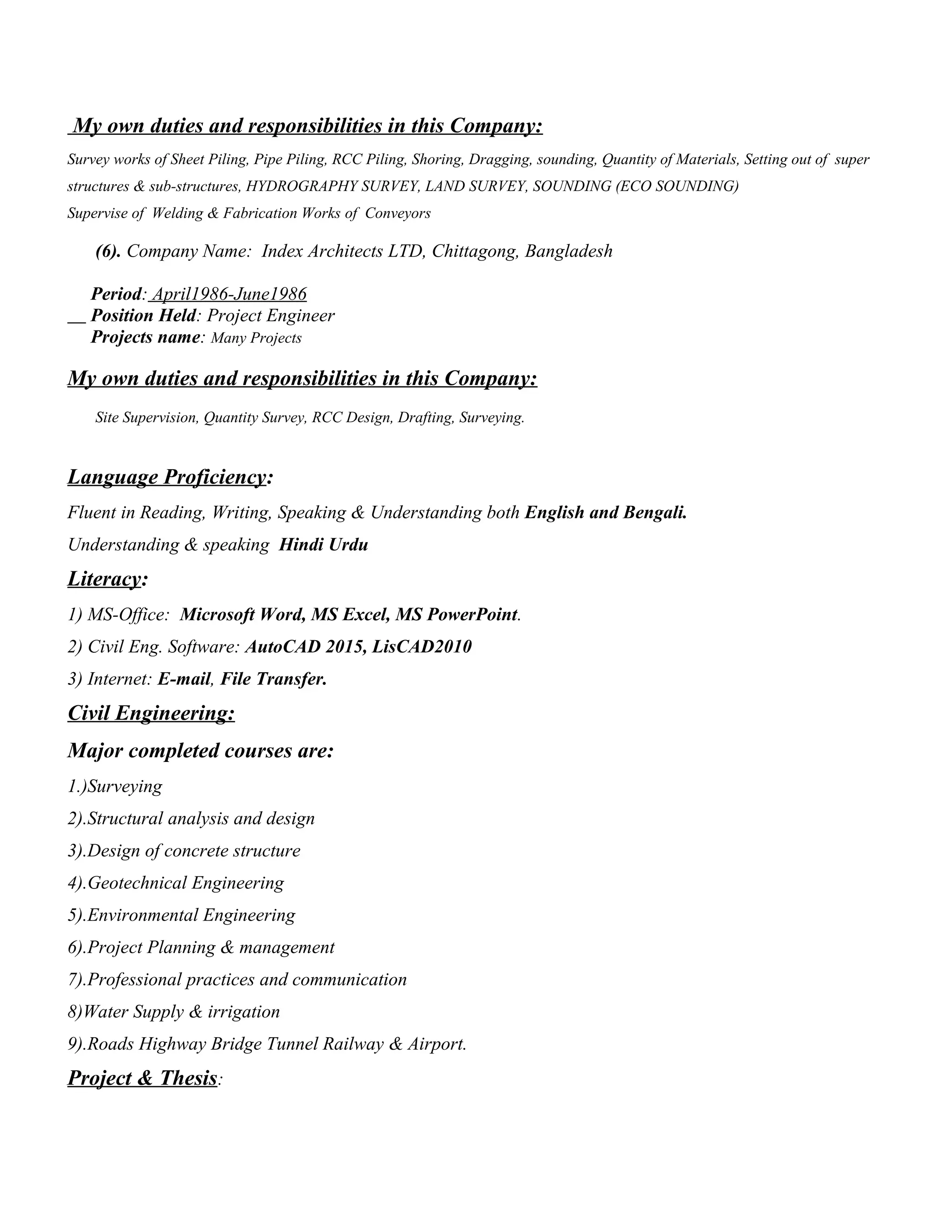 My own duties and responsibilities in this Company:
Survey works of Sheet Piling, Pipe Piling, RCC Piling, Shoring, Dragging, sounding, Quantity of Materials, Setting out of super
structures & sub-structures, HYDROGRAPHY SURVEY, LAND SURVEY, SOUNDING (ECO SOUNDING)
Supervise of Welding & Fabrication Works of Conveyors
(6). Company Name: Index Architects LTD, Chittagong, Bangladesh
Period: April1986-June1986
Position Held: Project Engineer
Projects name: Many Projects
My own duties and responsibilities in this Company:
Site Supervision, Quantity Survey, RCC Design, Drafting, Surveying.
Language Proficiency:
Fluent in Reading, Writing, Speaking & Understanding both English and Bengali.
Understanding & speaking Hindi Urdu
Literacy:
1) MS-Office: Microsoft Word, MS Excel, MS PowerPoint.
2) Civil Eng. Software: AutoCAD 2015, LisCAD2010
3) Internet: E-mail, File Transfer.
Civil Engineering:
Major completed courses are:
1.)Surveying
2).Structural analysis and design
3).Design of concrete structure
4).Geotechnical Engineering
5).Environmental Engineering
6).Project Planning & management
7).Professional practices and communication
8)Water Supply & irrigation
9).Roads Highway Bridge Tunnel Railway & Airport.
Project & Thesis:
 