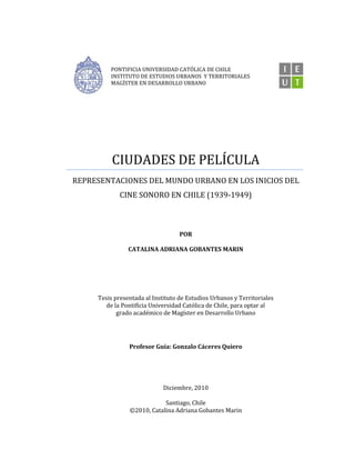 PONTIFICIA UNIVERSIDAD CATÓLICA DE CHILE
INSTITUTO DE ESTUDIOS URBANOS Y TERRITORIALES
MAGÍSTER EN DESARROLLO URBANO
CIUDADES DE PELÍCULA
REPRESENTACIONES DEL MUNDO URBANO EN LOS INICIOS DEL
CINE SONORO EN CHILE (1939-1949)
POR
CATALINA ADRIANA GOBANTES MARIN
Tesis presentada al Instituto de Estudios Urbanos y Territoriales
de la Pontificia Universidad Católica de Chile, para optar al
grado académico de Magíster en Desarrollo Urbano
Profesor Guía: Gonzalo Cáceres Quiero
Diciembre, 2010
Santiago, Chile
©2010, Catalina Adriana Gobantes Marin
 