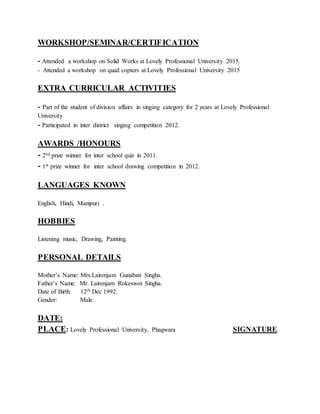 WORKSHOP/SEMINAR/CERTIFICATION
- Attended a workshop on Solid Works at Lovely Professional University 2015.
- Attended a workshop on quad copters at Lovely Professional University 2015
EXTRA CURRICULAR ACTIVITIES
- Part of the student of division affairs in singing category for 2 years at Lovely Professional
University
- Participated in inter district singing competition 2012.
AWARDS /HONOURS
- 2nd prize winner for inter school quiz in 2011.
- 1st prize winner for inter school drawing competition in 2012.
LANGUAGES KNOWN
English, Hindi, Manipuri .
HOBBIES
Listening music, Drawing, Painting.
PERSONAL DETAILS
Mother’s Name: Mrs.Lairenjam Gunabati Singha.
Father’s Name: Mr. Lairenjam Rokeswor Singha.
Date of Birth: 12th Dec 1992.
Gender: Male.
DATE:
PLACE: Lovely Professional University, Phagwara SIGNATURE
 