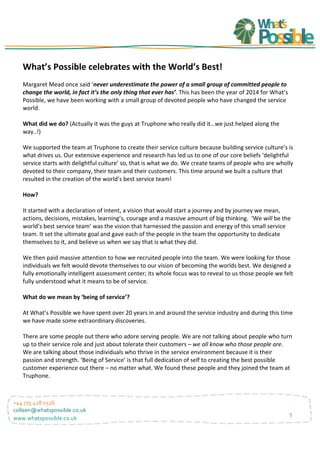 1
+44	
  775	
  428	
  0526	
  
colleen@whatspossible.co.uk	
  
www.whatspossible.co.uk	
  
What’s	
  Possible	
  celebrates	
  with	
  the	
  World’s	
  Best!	
  
	
  
Margaret	
  Mead	
  once	
  said	
  ‘never	
  underestimate	
  the	
  power	
  of	
  a	
  small	
  group	
  of	
  committed	
  people	
  to	
  
change	
  the	
  world,	
  in	
  fact	
  it’s	
  the	
  only	
  thing	
  that	
  ever	
  has’.	
  This	
  has	
  been	
  the	
  year	
  of	
  2014	
  for	
  What’s	
  
Possible,	
  we	
  have	
  been	
  working	
  with	
  a	
  small	
  group	
  of	
  devoted	
  people	
  who	
  have	
  changed	
  the	
  service	
  
world.	
  
	
  
What	
  did	
  we	
  do?	
  (Actually	
  it	
  was	
  the	
  guys	
  at	
  Truphone	
  who	
  really	
  did	
  it…we	
  just	
  helped	
  along	
  the	
  
way..!)	
  
	
  
We	
  supported	
  the	
  team	
  at	
  Truphone	
  to	
  create	
  their	
  service	
  culture	
  because	
  building	
  service	
  culture’s	
  is	
  
what	
  drives	
  us.	
  Our	
  extensive	
  experience	
  and	
  research	
  has	
  led	
  us	
  to	
  one	
  of	
  our	
  core	
  beliefs	
  ‘delightful	
  
service	
  starts	
  with	
  delightful	
  culture’	
  so,	
  that	
  is	
  what	
  we	
  do.	
  We	
  create	
  teams	
  of	
  people	
  who	
  are	
  wholly	
  
devoted	
  to	
  their	
  company,	
  their	
  team	
  and	
  their	
  customers.	
  This	
  time	
  around	
  we	
  built	
  a	
  culture	
  that	
  
resulted	
  in	
  the	
  creation	
  of	
  the	
  world’s	
  best	
  service	
  team!	
  
	
  
How?	
  
	
  
It	
  started	
  with	
  a	
  declaration	
  of	
  intent,	
  a	
  vision	
  that	
  would	
  start	
  a	
  journey	
  and	
  by	
  journey	
  we	
  mean,	
  
actions,	
  decisions,	
  mistakes,	
  learning’s,	
  courage	
  and	
  a	
  massive	
  amount	
  of	
  big	
  thinking.	
  	
  ‘We	
  will	
  be	
  the	
  
world’s	
  best	
  service	
  team’	
  was	
  the	
  vision	
  that	
  harnessed	
  the	
  passion	
  and	
  energy	
  of	
  this	
  small	
  service	
  
team.	
  It	
  set	
  the	
  ultimate	
  goal	
  and	
  gave	
  each	
  of	
  the	
  people	
  in	
  the	
  team	
  the	
  opportunity	
  to	
  dedicate	
  
themselves	
  to	
  it,	
  and	
  believe	
  us	
  when	
  we	
  say	
  that	
  is	
  what	
  they	
  did.	
  
	
  
We	
  then	
  paid	
  massive	
  attention	
  to	
  how	
  we	
  recruited	
  people	
  into	
  the	
  team.	
  We	
  were	
  looking	
  for	
  those	
  
individuals	
  we	
  felt	
  would	
  devote	
  themselves	
  to	
  our	
  vision	
  of	
  becoming	
  the	
  worlds	
  best.	
  We	
  designed	
  a	
  
fully	
  emotionally	
  intelligent	
  assessment	
  center;	
  its	
  whole	
  focus	
  was	
  to	
  reveal	
  to	
  us	
  those	
  people	
  we	
  felt	
  
fully	
  understood	
  what	
  it	
  means	
  to	
  be	
  of	
  service.	
  	
  
	
  
What	
  do	
  we	
  mean	
  by	
  ‘being	
  of	
  service’?	
  
	
  
At	
  What’s	
  Possible	
  we	
  have	
  spent	
  over	
  20	
  years	
  in	
  and	
  around	
  the	
  service	
  industry	
  and	
  during	
  this	
  time	
  
we	
  have	
  made	
  some	
  extraordinary	
  discoveries.	
  	
  
	
  
There	
  are	
  some	
  people	
  out	
  there	
  who	
  adore	
  serving	
  people.	
  We	
  are	
  not	
  talking	
  about	
  people	
  who	
  turn	
  
up	
  to	
  their	
  service	
  role	
  and	
  just	
  about	
  tolerate	
  their	
  customers	
  –	
  we	
  all	
  know	
  who	
  those	
  people	
  are.	
  
We	
  are	
  talking	
  about	
  those	
  individuals	
  who	
  thrive	
  in	
  the	
  service	
  environment	
  because	
  it	
  is	
  their	
  
passion	
  and	
  strength.	
  ‘Being	
  of	
  Service’	
  is	
  that	
  full	
  dedication	
  of	
  self	
  to	
  creating	
  the	
  best	
  possible	
  
customer	
  experience	
  out	
  there	
  –	
  no	
  matter	
  what.	
  We	
  found	
  these	
  people	
  and	
  they	
  joined	
  the	
  team	
  at	
  
Truphone.	
  
	
  
	
  
	
  
	
  
	
  
	
  
 