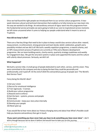 2
+44	
  775	
  428	
  0526	
  
colleen@whatspossible.co.uk	
  
www.whatspossible.co.uk	
  
	
  
Once	
  we	
  had	
  found	
  the	
  right	
  people	
  we	
  introduced	
  them	
  to	
  our	
  service	
  culture	
  programme.	
  A	
  two-­‐
week	
  intensive	
  cultural	
  and	
  technical	
  intervention	
  that	
  enabled	
  us	
  to	
  fully	
  immerse	
  our	
  new	
  team	
  into	
  
the	
  way	
  we	
  wanted	
  to	
  do	
  things.	
  An	
  extraordinary	
  amount	
  of	
  rigour	
  went	
  into	
  this	
  programme	
  from	
  
the	
  fundamental	
  service	
  principles	
  we	
  were	
  going	
  to	
  hold	
  at	
  our	
  core	
  to	
  inspirational	
  service	
  moments	
  
we	
  left	
  stone	
  uncovered	
  when	
  it	
  came	
  to	
  helping	
  our	
  people	
  understand	
  what	
  it	
  meant	
  to	
  serve	
  at	
  
Truphone.	
  
	
  
How	
  did	
  we	
  keep	
  it	
  alive?	
  
	
  
There	
  are	
  a	
  few	
  key	
  things	
  that	
  need	
  to	
  be	
  in	
  place	
  to	
  keep	
  a	
  world-­‐class	
  service	
  culture	
  alive:	
  reward,	
  
measurement,	
  re-­‐enforcement,	
  strong	
  personal	
  and	
  team	
  bonds,	
  belief,	
  celebration,	
  growth	
  and	
  a	
  
possibility	
  mindset	
  and	
  we	
  did	
  it	
  all!	
  We	
  built	
  a	
  weekly	
  repetition	
  programme,	
  a	
  reward	
  scheme,	
  and	
  
an	
  NPS	
  measurement	
  process	
  (Truphone	
  are	
  currently	
  at	
  73%)	
  and	
  a	
  Masters	
  development	
  
programme.	
  We	
  ran	
  team-­‐building	
  events,	
  charity	
  events,	
  quarterly	
  strategy	
  roadshows	
  and	
  weekly	
  
fun	
  engagement	
  days.	
  We	
  got	
  the	
  very	
  best	
  systems	
  in	
  place	
  and	
  supported	
  the	
  teams	
  and	
  the	
  culture	
  
with	
  utterly	
  robust	
  processes.	
  Seriously,	
  we	
  did	
  it	
  all.	
  
	
  
What	
  happened?	
  
	
  
We	
  built	
  a	
  service	
  tribe.	
  A	
  small	
  group	
  of	
  people	
  dedicated	
  to	
  each	
  other,	
  service,	
  and	
  the	
  vision.	
  They	
  
were	
  committed	
  to	
  the	
  company	
  and	
  also	
  to	
  being	
  the	
  best	
  they	
  could	
  be	
  personally	
  and	
  
professionally;	
  and	
  it	
  paid	
  off.	
  At	
  the	
  end	
  of	
  2014	
  this	
  extraordinary	
  group	
  of	
  people	
  won	
  ‘The	
  World’s	
  
Best	
  Service	
  Team’	
  
	
  
Fancy	
  being	
  the	
  World’s	
  Best?	
  
	
  
1)	
  Set	
  your	
  vision	
  
2)	
  Recruit	
  for	
  emotional	
  intelligence	
  
3)	
  Train	
  rigorously	
  –	
  6	
  senses	
  
4)	
  Build	
  your	
  culture	
  programme	
  
5)	
  Reward	
  and	
  re-­‐enforce	
  
6)	
  Get	
  the	
  best	
  –	
  systems,	
  process	
  and	
  people	
  
7)	
  Give	
  back	
  
8)	
  Communicate	
  –	
  keep	
  your	
  story	
  alive	
  internally	
  
9)	
  Develop	
  your	
  people	
  	
  
10)	
  Never	
  give	
  up	
  
	
  
If	
  you	
  would	
  like	
  to	
  hear	
  more	
  about	
  our	
  history-­‐changing	
  story	
  and	
  about	
  how	
  What’s	
  Possible	
  could	
  
help	
  you	
  become	
  extraordinary	
  then	
  get	
  in	
  touch.	
  
	
  
‘If	
  you	
  want	
  something	
  you	
  have	
  never	
  had,	
  you	
  have	
  to	
  do	
  something	
  you	
  have	
  never	
  done’	
  –	
  don’t	
  
worry	
  though	
  because	
  we’ve	
  done	
  it	
  before	
  and	
  would	
  love	
  to	
  take	
  you	
  on	
  this	
  journey.	
  
	
  
	
  
	
  
 