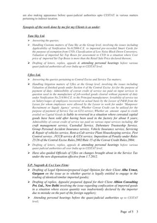 am also making appearance before quasi-judicial authorities upto CESTAT in various matters
pertaining to indirect taxation.
Synopsis of the work done by me for my Clients is as under:
Tata Sky Ltd.
 Answering the queries;
 Handling Customs matters of Tata Sky at the Group level, involving the issues including
Applicability of Notification No.6/2006-C.E. to imported pre-recorded Smart Cards for
the purpose of exemption from CVD; Classification of Low Noise Block Down Converters;
Valuation of imported Set Top Boxes for assessment to CVD in a situation where Cost
price of imported Set Top Boxes is more than the Retail Sale Price declared thereon;
 Drafting of letters, replies, appeals & attending personal hearings before various
quasi-judicial authorities all over India up to CESTAT level.
Uflex Ltd.
 Answering the queries pertaining to Central Excise and Service Tax matters;
 Handling litigation matters of Uflex at the Group level, involving the issues including
Valuation of finished goods under Section 4 of the Central Excise Act for the purpose of
payment of duty; Admissibility of cenvat credit of service tax paid on input services in
question used in the manufacture of job-worked goods cleared without payment of duty
under Notification No.214/86-C.E. to the Principal manufacturer; leviability of service tax
on Salary/wages of employees recovered on actual basis by the Lessor of P&M from the
Lessee for whom employees were allowed by the Lessor to work for under ‘Manpower
Recruitment or Supply Agency’ service; Whether Cenvat Credit can be utilized for the
purpose of payment of Service Tax on GTA service; Whether an amount equal to credit
availed on Capital Goods is liable to reversed in a situation where cenvated capital
goods have been sold after having been used in the factory for about 8 years;
Admissibility of cenvat credit of service tax paid on various input services including Air
craft management service, Custodial Service, Debenture Trusteeship Service,
Group Personal Accident Insurance service, Vehicle Insurance service, Servicing
& Repair of vehicles service, Rent-a-Cab service Plant Housekeeping service, Pest
Control service , FCCB service & GTA service; Imposition of Penalty under Rules
25/26 of the Central Excise Rules,2002/Rule 15 of the Cenvat Credit Rules,2004;
 Drafting of letters, replies, appeals & attending personal hearings before various
quasi-judicial authorities all over India up to CESTAT level;
 Have also guided Officials of Uflex on changes brought about in the Service Tax
under the new dispensation effective from 1.7.2012.
S.P. Nagrath & Co.( Law Firm)
 Drafting of Legal Opinions(prepared Legal Opinion for their Client Alba Urmet,
Gurgaon on the issue as to whether querist is legally entitled to engage in the
trading of identical/similar imported goods);
 Drafting of replies, Appeals( prepared Appeal for their Client Albion Consulting
Pvt. Ltd., New Delhi involving the issue regarding confiscation of imported goods
in a situation where excess quantity was inadvertently declared by the importer
due to mistake on the part of the foreign supplier);
 Attending personal hearings before the quasi-judicial authorities up to CESTAT
level;
Page of 5 3
 