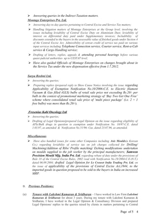  Answering queries in the Indirect Taxation matters.
Montage Enterprises Pvt. Ltd.
 Answering day-to day queries pertaining to Central Excise and Service Tax matters;
 Handling litigation matters of Montage Enterprises at the Group level, involving the
issues including leviability of Central Excise Duty on Aluminium Dust; leviability of
interest on differential duty paid under Supplementary invoices; Includibility of
discounts extended to the buyers in the assessable value of finished goods under Section 4
of the Central Excise Act; Admissibility of cenvat credit of service tax paid on various
input services including Telephone Connection service, Courier service, Rent-a-Cab
service & Cargo Handling service;
 Drafting of letters, replies, appeals & attending personal hearings before various
quasi-judicial authorities up to CESTAT level;
 Have also guided Officials of Montage Enterprises on changes brought about in
the Service Tax under the new dispensation effective from 1.7.2012.
Surya Roshni Ltd.
 Answering the queries;
 Preparing replies (prepared reply to Show Cause Notice involving the issue regarding
Applicability of Exemption Notification No.10/2006-C.E. to Electric filament
Vacuum & Gas filled (GLS) bulbs of retail sale price not exceeding Rs.20/- per
bulb in the context of promotional marketing strategy of ‘Buy Two Get One Free’
scheme where consolidated retail sale price of ‘multi piece package’ (i.e. 2 + 1
free bulbs) was more than Rs.20/-).
Fresenius Kabi Oncology Ltd.
 Answering the queries;
 Drafting of Legal Opinions(prepared Legal Opinion on the issue regarding eligibility of
APIs/Bulk drugs in question to exemption under Notification No. 10/97-C.E. dated
1.03.97, as amended & Notification No.51/96- Cus. dated 23.07.96, as amended.
Miscellaneous
 Have also handled issues for some other Companies including Asis Moulds(a Korean
Co.) regarding leviability of service tax on job charges collected for Drilling/
Machining/Addition of Ribs/ Profile matching/ Etching modifications undertaken
on moulds supplied to the job worker by the principal manufacturers; Samwon
Precision Mould Mfg. India Pvt. Ltd. regarding rebate of duty under the provisions of
Rule 18 of the Central Excise Rules, 2002 read with Notification No.19/2004-C.E.(N.T.)
dated 06.09.2004; drafted Legal Opinion for Le Creuset India Trading Pvt. Ltd. on
the issue of applicability of the provisions of Central Excise Act,1944, to the
imported goods in question proposed to be sold to the buyers in India on increased
MRP.
B. Previous Positions:
(a) Tenure with Lakshmi Kumaran & Sridharan – I have worked in Law Firm Lakshmi
Kumaran & Sridharan for about 3 years. During my tenure with Lakshmi Kumaran &
Sridharan, I have worked in the Legal Opinion & Consultancy Division and prepared
Legal Opinions/ replies to the queries raised by clients in matters pertaining to Central
Page of 5 4
 