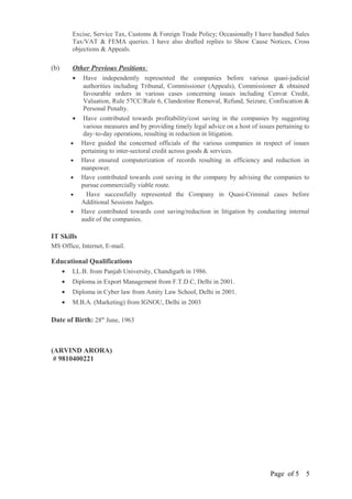 Excise, Service Tax, Customs & Foreign Trade Policy; Occasionally I have handled Sales
Tax/VAT & FEMA queries. I have also drafted replies to Show Cause Notices, Cross
objections & Appeals.
(b) Other Previous Positions:
• Have independently represented the companies before various quasi-judicial
authorities including Tribunal, Commissioner (Appeals), Commissioner & obtained
favourable orders in various cases concerning issues including Cenvat Credit,
Valuation, Rule 57CC/Rule 6, Clandestine Removal, Refund, Seizure, Confiscation &
Personal Penalty.
• Have contributed towards profitability/cost saving in the companies by suggesting
various measures and by providing timely legal advice on a host of issues pertaining to
day–to-day operations, resulting in reduction in litigation.
• Have guided the concerned officials of the various companies in respect of issues
pertaining to inter-sectoral credit across goods & services.
• Have ensured computerization of records resulting in efficiency and reduction in
manpower.
• Have contributed towards cost saving in the company by advising the companies to
pursue commercially viable route.
• Have successfully represented the Company in Quasi-Criminal cases before
Additional Sessions Judges.
• Have contributed towards cost saving/reduction in litigation by conducting internal
audit of the companies.
IT Skills
MS Office, Internet, E-mail.
Educational Qualifications
• LL.B. from Panjab University, Chandigarh in 1986.
• Diploma in Export Management from F.T.D.C, Delhi in 2001.
• Diploma in Cyber law from Amity Law School, Delhi in 2001.
• M.B.A. (Marketing) from IGNOU, Delhi in 2003
Date of Birth: 28th
June, 1963
(ARVIND ARORA)
# 9810400221
Page of 5 5
 