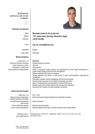 Page 1 - Curriculum vitae of
[ ZAITOON, Mohammed ]
E U R O P E A N
C U R R I C U L U M V I T A E
F O R M A T
PERSONAL INFORMATION
Name MOHAMMED AHMED EL-SAYED ZAITOON
Address 176, Teeba street, Sporting, Alexandria, Egypt
Telephone +201211831993
E-mail eng_mz_online@yahoo.com
Nationality Egyptian
Date of birth 30/09/1992
WORK EXPERIENCE
• Dates (from – to) 2015-2016
• Name and address of employer Petrobel Petroleum Company.
• Type of business or sector Oil & Gas.
• Occupation or position held HSE Engineer.
• Main activities and responsibilities Assist in compliance reviews, general risk assessments and other safety assessments to
support Health, Safety and Environmental management.
Prepare applicable HSE reports as necessary.
Provide assistance and advice on HSE issues to make recommendations supporting the
management.
Participate in detailed incident investigations and Root Cause Analysis.
Promote incident prevention for the benefit of employees and visitors.
Assist in the development and presentation of relevant HSE training.
Maintain positive and proactive relations with managers and employees.
Comply with all Company and HSE procedures and policies.
EDUCATION AND TRAINING
• Dates (from – to) 2010 – 2014
• Name and type of organization
providing education and training
Electromechanical Engineering Department, Alexandria University.
• Principal subjects/occupational
skills covered
Electro-mechanics.
• Title of qualification awarded Electromechanical Engineer.
• Level in national classification Bachelor degree (Final Project on Pipeline Inspection and Cleaning Robot).
COMMUNICATION, PROACTIVITY, AWARENESS, RESPECT FOR ANY CULTURAL ROOT AND
RELIGIOUS CREDO.
PERSONAL SKILLS
AND COMPETENCES
 