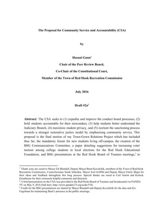 The Proposal for Community Service and Accountability (CSA)
by
Hasani Gunn1
Chair of the Peer Review Board,
Co-Chair of the Constitutional Court,
Member of the Town of Red Hook Recreation Commission
July 2016
Draft #2a2
Abstract: ​The CSA seeks to (1) expedite and improve the conduct board processes, (2)
hold students accountable for their misconduct, (3) help students better understand the
Judiciary Branch, (4) maximize student privacy, and (5) reorient the sanctioning process
towards a stronger restorative justice model by emphasising community service. This
proposal is the final motion of my Town-Gown Relations Project which has included
thus far, the mandatory forum for new students living off-campus, the creation of the
BSG Communications Committee, a paper detailing suggestions for increasing voter
turnout among college students in local elections for the Red Hook Educational
Foundation, and BSG presentations at the Red Hook Board of Trustees meetings, to3
1
​Thank yous are owed to Mayor Ed Blundell, Deputy Mayor Brent Kovalchik, members of the Town of Red Hook
Recreation Commission, Councilwoman Sarah Imboden, Mayor Joel Griffith and Deputy Mayor Emily Majer for
their ideas and feedback throughout this long process. Special thanks are owed to Carl Amritt and Kolrick
Greathouse for their extremely helpful comments and direction.
2
​A brief presentation on the CSA was provided to the Red Hook Board of Trustees and broadcasted via PANDA
TV on May 9, 2016 (link here: http://www.pandatv23.org/node/578)
3
​Credit for the BSG presentations are shared by Mayor Blundell and Deputy Kovalchik for the idea and Zev
Fogelman for maintaining Bard’s presence at the public meetings.
 