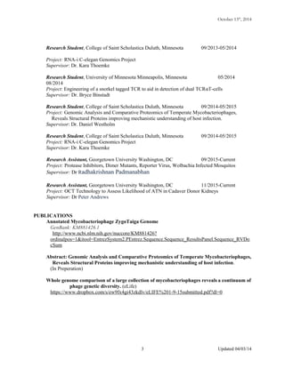 October 13th
, 2014
Research Student, College of Saint Scholastica Duluth, Minnesota 09/2013-05/2014
Project: RNA-i C-elegan Genomics Project
Supervisor: Dr. Kara Thoemke
Research Student, University of Minnesota Minneapolis, Minnesota 05/2014
08/2014
Project: Engineering of a snorkel tagged TCR to aid in detection of dual TCRαT-cells
Supervisor: Dr. Bryce Binstadt
Research Student, College of Saint Scholastica Duluth, Minnesota 09/2014-05/2015
Project: Genomic Analysis and Comparative Proteomics of Temperate Mycobacteriophages,
Reveals Structural Proteins improving mechanistic understanding of host infection.
Supervisor: Dr. Daniel Westholm
Research Student, College of Saint Scholastica Duluth, Minnesota 09/2014-05/2015
Project: RNA-i C-elegan Genomics Project
Supervisor: Dr. Kara Thoemke
Research Assistant, Georgetown University Washington, DC 09/2015-Current
Project: Protease Inhibitors, Dimer Mutants, Reporter Virus, Wolbachia Infected Mosquitos
Supervisor: Dr Radhakrishnan Padmanabhan
Research Assistant, Georgetown University Washington, DC 11/2015-Current
Project: OCT Technology to Assess Likelihood of ATN in Cadaver Donor Kidneys
Supervisor: Dr Peter Andrews
PUBLICATIONS
Annotated Mycobacteriophage ZygoTaiga Genome
GenBank: KM881426.1
http://www.ncbi.nlm.nih.gov/nuccore/KM881426?
ordinalpos=1&itool=EntrezSystem2.PEntrez.Sequence.Sequence_ResultsPanel.Sequence_RVDo
cSum
Abstract: Genomic Analysis and Comparative Proteomics of Temperate Mycobacteriophages,
Reveals Structural Proteins improving mechanistic understanding of host infection.
(In Preperation)
Whole genome comparison of a large collection of mycobacteriophages reveals a continuum of
phage genetic diversity. (eLife)
https://www.dropbox.com/s/ew9fx4gi43zkdlv/eLIFE%201-9-15submitted.pdf?dl=0
Updated 04/03/143
 